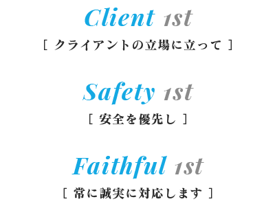 Client 1st［ クライアントの立場に立って ］Safety 1st［ 安全を優先し ］Faithful 1st［ 常に誠実に対応します ］